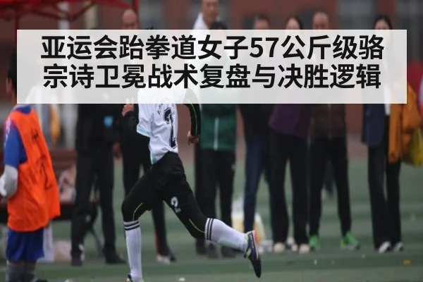 亚运会跆拳道女子57公斤级骆宗诗卫冕战术复盘与决胜逻辑